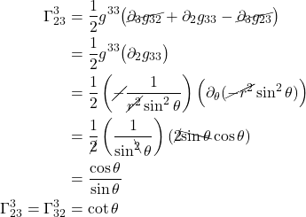 \begin{align*}  \Gamma^{3}_{23} &= \frac12 g^{33} \bigl( \cancel{\partial_{3} g_{32}} +  \partial_{2} g_{3 3} -  \cancel{\partial_{3} g_{23}} \bigr) \\ &= \frac12 g^{33} \bigl( \partial_{2} g_{3 3}\bigr) \\ &= \frac12 \left(\cancel{-} \frac{1}{\cancel{r^2} \sin^2 \theta} \right) \Bigl( \partial_{\theta} (\cancel{-r^2} \sin^2 \theta) \Bigr) \\  &= \frac{1}{\cancel{2}} \left( \frac{1}{\sin^{\bcancel{2}} \theta} \right) (\cancel{2} \bcancel{\sin \theta} \cos \theta) \\ &= \frac{\cos \theta}{\sin \theta} \\ \Gamma^{3}_{23} = \Gamma^{3}_{32} &= \cot \theta \end{align*}