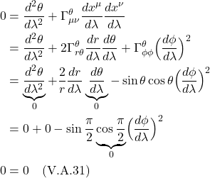 \begin{align*}    0 &= \frac{d^2 \theta}{d\lambda^2} + \Gamma^{\theta}_{\mu \nu} \frac{dx^{\mu}}{d\lambda} \frac{dx^{\nu}}{d\lambda} \\ &= \frac{d^2 \theta}{d\lambda^2} + 2\Gamma^{\theta}_{r \theta} \frac{dr}{d\lambda} \frac{d\theta}{d\lambda} + \Gamma^{\theta}_{\phi \phi} \Bigl( \frac{d\phi}{d\lambda} \Bigr)^2\\ &= \underbrace{\frac{d^2 \theta}{d\lambda^2}}_{0} + \frac{2}{r}\frac{dr}{d\lambda} \underbrace{\frac{d\theta}{d\lambda}}_{0} - \sin\theta \cos \theta \Bigl( \frac{d\phi}{d\lambda} \Bigr)^2 \\ &= 0 + 0 -\sin \frac{\pi}{2} \underbrace{\cos \frac{\pi}{2}}_{0} \Bigl( \frac{d\phi}{d\lambda} \Bigr)^2 \\ 0 &= 0 \quad \text{(V.A.31)} \end{align*}