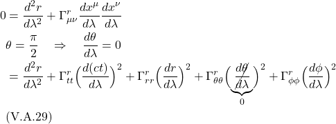\begin{align*} 0 &= \frac{d^2 r}{d\lambda^2} + \Gamma^{r}_{\mu \nu} \frac{dx^{\mu}}{d\lambda} \frac{dx^{\nu}}{d\lambda} \\ & \theta = \frac{\pi}{2} \quad \Rightarrow \quad \frac{d\theta}{d\lambda} = 0 \\ &= \frac{d^2 r}{d\lambda^2} + \Gamma^r_{tt}\Bigl( \frac{d(ct)}{d\lambda} \Bigr)^2 + \Gamma^r_{rr}\Bigl(\frac{dr}{d\lambda} \Bigr)^2 + \Gamma^r_{\theta \theta}\Bigl( \underbrace{\cancel{\frac{d\theta}{d\lambda}}}_{0} \Bigr)^2 + \Gamma^r_{\phi \phi}\Bigl( \frac{d\phi}{d\lambda} \Bigr)^2 \\ &\text{(V.A.29)} \end{align*}