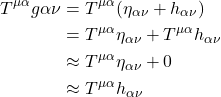 \begin{align*}   T^{\mu \alpha} g{\alpha \nu} &= T^{\mu \alpha} (\eta _{\alpha \nu} + h_{\alpha  \nu}) \\ &= T^{\mu \alpha}\eta _{\alpha \nu} +   T^{\mu \alpha}h_{\alpha  \nu} \\ &\approx  T^{\mu \alpha}\eta _{\alpha \nu} + 0 \\ &\approx  T^{\mu \alpha}h_{\alpha  \nu} \end{align*}