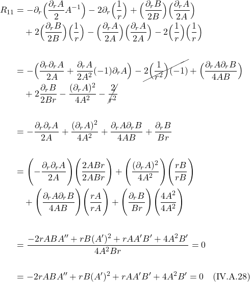 \begin{align*} R_{11} &=  -\partial_r \Bigl( \frac{\partial_r A}{2}  A^{-1} \Bigr)  - 2\partial_r  \Bigl( \frac{1}{r}  \Bigr)   +  \Bigl( \frac{\partial_r B}{2B}  \Bigr)\Bigl( \frac{\partial_r A}{2A}  \Bigr) \\ & \quad +2\Bigl( \frac{\partial_r B}{2B} \Bigr) \Bigl( \frac{1}{r} \Bigr) -\Bigl( \frac{\partial_r A}{2A} \Bigr)\Bigl( \frac{\partial_r A}{2A} \Bigr) -2\Bigl( \frac{1}{r} \Bigr)\Bigl( \frac{1}{r} \Bigr) \\ \\ &= -\Bigl( \frac{\partial_r \partial_r A}{2A} +  \frac{\partial_r A}{2A^2}(-1)\partial_r A \Bigr) - \cancel{2 \Bigl( \frac{1}{r^2}  \Bigr)(-1)} + \Bigl(\frac{ \partial_r A \partial_r B}{4AB}   \Bigr) \\ & \quad +2\frac{\partial_r B }{2Br} -  \frac{(\partial_r A )^2}{4A^2} - \cancel{\frac{2}{r^2}} \\ \\ &= -\frac{\partial_r \partial_r A}{2A} + \frac{(\partial_r A )^2}{4A^2} + \frac{ \partial_r A \partial_r B}{4AB}  +  \frac{\partial_r B }{Br} \\ \\ &= \Biggl(-\frac{\partial_r \partial_r A}{2A} \Biggr) \Biggl(\frac{2ABr}{2ABr} \Biggr)  + \Biggl(\frac{(\partial_r A )^2}{4A^2} \Biggr)  \Biggl(\frac{rB}{rB} \Biggr)  \\ & \quad + \Biggl(\frac{ \partial_r A \partial_r B}{4AB} \Biggr)  \Biggl(\frac{rA}{rA} \Biggr)   +  \Biggl(\frac{\partial_r B }{Br}  \Biggr) \Biggl(\frac{4A^2}{4A^2} \Biggr)  \\ \\ &=  \frac{-2rABA^{\prime \prime} + rB(A^{\prime})^2 + rAA^{\prime} B^{\prime} + 4A^2 B^{\prime}}{4A^2 Br} = 0  \\ \\ &=  -2rABA^{\prime \prime} + rB(A^{\prime})^2 + rAA^{\prime} B^{\prime} + 4A^2 B^{\prime} = 0  \quad \text{(IV.A.28)}   \end{align*}