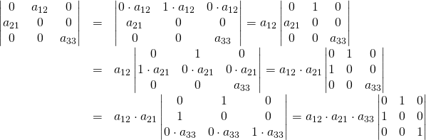 \begin{array}{rcl}\begin{vmatrix}0&a_{12}&0\\a_{21}&0&0\\0&0&a_{33}\end{vmatrix}&=&\begin{vmatrix}0\cdot a_{12}&1\cdot a_{12}&0\cdot a_{12}\\a_{21}&0&0\\0&0&a_{33}\end{vmatrix}=a_{12}\begin{vmatrix}0&1&0\\a_{21}&0&0\\0&0&a_{33}\end{vmatrix}\\&=&a_{12}\begin{vmatrix}0&1&0\\1\cdot a_{21}&0\cdot a_{21}&0\cdot a_{21}\\0&0&a_{33}\end{vmatrix}=a_{12} \cdot a_{21}\begin{vmatrix}0&1&0\\1&0&0\\0&0&a_{33}\end{vmatrix}\\&=& a_{12} \cdot a_{21}\begin{vmatrix}0&1&0\\1&0&0\\0 \cdot a_{33}&0 \cdot a_{33}& 1 \cdot a_{33}\end{vmatrix}=a_{12} \cdot a_{21} \cdot a_{33}\begin{vmatrix}0&1&0\\1&0&0\\0&0&1\end{vmatrix}\end{array}