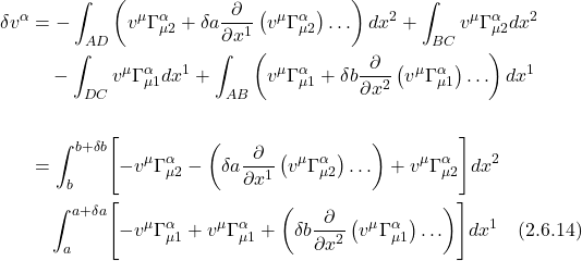 \begin{align*} \delta v^{\alpha}& =-\int_{A D}\left(v^{\mu} \Gamma_{\mu 2}^{\alpha}+\delta a \frac{\partial}{\partial x^{1}}\left(v^{\mu} \Gamma_{\mu 2}^{\alpha}\right) \ldots\right) d x^{2}+\int_{B C} v^{\mu} \Gamma_{\mu 2}^{\alpha} d x^{2} \\ &\quad-\int_{D C} v^{\mu} \Gamma_{\mu 1}^{\alpha} d x^{1}+\int_{A B}\left(v^{\mu} \Gamma_{\mu 1}^{\alpha}+\delta b \frac{\partial}{\partial x^{2}}\left(v^{\mu} \Gamma_{\mu 1}^{\alpha}\right) \ldots\right) d x^{1} \\ \\   &= \int_{b}^{b +\delta b} \Biggl[-v^{\mu} \Gamma_{\mu 2}^{\alpha}-\left(\delta a \frac{\partial}{\partial x^{1}}\left(v^{\mu} \Gamma_{\mu 2}^{\alpha}\right) \ldots\right) +v^{\mu} \Gamma_{\mu 2}^{\alpha}\Biggr] d x^{2} \\ &\quad\int_a^{a+\delta a} \Biggl[-v^{\mu} \Gamma_{\mu 1}^{\alpha} +v^{\mu} \Gamma_{\mu 1}^{\alpha}+\left(\delta b \frac{\partial}{\partial x^{2}}\left(v^{\mu} \Gamma_{\mu 1}^{\alpha}\right) \ldots\right)\Biggr] d x^{1} \quad \text{(2.6.14)}  \end{align*}
