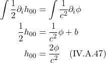 \begin{align*}\int  \frac12 \partial_{i}h_{00} &= \int \frac{1}{c^2} \partial_{i} \phi  \\  \frac12 h_{00} &= \frac{1}{c^2} \phi + b\\  h_{00} &= \frac{2 \phi}{c^2}  \quad \text{(IV.A.47)}  \end{align*}