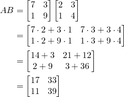 \begin{align*}AB&=\begin{bmatrix}7&3\\1&9\end{bmatrix}\begin{bmatrix}2&3\\1&4\end{bmatrix}\\&=\begin{bmatrix}7\cdot 2+3\cdot1 & 7\cdot3+3\cdot 4\\ 1\cdot 2+9\cdot1 & 1\cdot 3+9\cdot4 \end{bmatrix}\\&=\begin{bmatrix}14+3&21+12\\2+9&3+36\end{bmatrix}\\&=\begin{bmatrix}17&33\\11&39\end{bmatrix}\end{align*}
