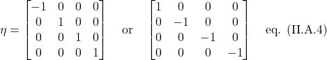 \[ \eta = \begin{bmatrix} -1&0&0&0 \\ 0&1&0&0 \\ 0&0&1&0 \\ 0&0&0&1  \end{bmatrix} \quad \text{or} \quad  \begin{bmatrix} 1&0&0&0 \\ 0&-1&0&0 \\ 0&0&-1&0 \\ 0&0&0&-1  \end{bmatrix} \quad \text{eq. (II.A.4)}   \]