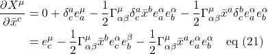 \begin{align*} \frac{\partial X^{\mu}}{\partial \bar{x}^c} &= 0 + \delta^a_c e^{\mu}_a - \frac12\Gamma^{\mu}_{\alpha \beta} \delta^a_c \bar{x}^b e^{\alpha}_a e^{\alpha}_b - \frac12\Gamma^{\mu}_{\alpha \beta} \bar{x}^a \delta^b_c e^{\alpha}_a e^{\alpha}_b \\ &= e^{\mu}_c - \frac12\Gamma^{\mu}_{\alpha \beta} \bar{x}^b e^{\alpha}_c e^{\beta}_b - \frac12 \Gamma^{\mu}_{\alpha \beta} \bar{x}^a e^{\alpha}_a e^{\alpha}_b \quad \text{eq (21)}  \end{align*}