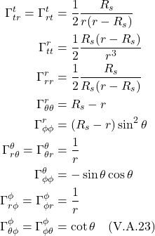 \begin{align*}   \Gamma^{t}_{tr} = \Gamma^{t}_{rt} &= \frac12  \frac{R_s}{r(r-R_s)} \\ \Gamma^{r}_{tt} &= \frac12 \frac{R_s(r-R_s)}{r^3} \\    \Gamma^{r}_{rr} &= \frac12 \frac{R_s}{R_s(r-R_s)}\\ \Gamma^{r}_{\theta \theta} &= R_s-r \\ \Gamma^{r}_{\phi \phi} &= (R_s-r )\sin^2\theta \\ \Gamma^{\theta}_{r \theta} = \Gamma^{\theta}_{\theta r} &= \frac{1}{r} \\ \Gamma^{\theta}_{\phi \phi} &= -\sin \theta \cos \theta \\ \Gamma^{\phi}_{r \phi} = \Gamma^{\phi}_{\phi r} &= \frac{1}{r} \\ \Gamma^{\phi}_{\theta \phi} = \Gamma^{\phi}_{\phi \theta} &= \cot \theta  \quad \text{(V.A.23)}  \end{align*}