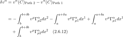 \begin{align*} \delta v^{\alpha} & =v^{\alpha}(C)_{\text {Path } 2}-v^{\alpha}(C)_{\text {Path } 1} \\ \\ & =-\int_{b}^{b+\delta b} v^{\mu} \Gamma_{\mu 2}^{\alpha} d x^{2}-\int_{a}^{a+\delta a} v^{\mu} \Gamma_{\mu 1}^{\alpha} d x^{1}+\int_{a}^{a+\delta a} v^{\mu} \Gamma_{\mu 1}^{\alpha} d x^{1}\\&\quad+\int_{b}^{b+\delta b} v^{\mu} \Gamma_{\mu 2}^{\alpha} d x^{2} \quad \text{(2.6.12)}  \end{align*}