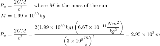 \begin{align*} R_s &= \frac{2GM}{c^2} \quad \text{ where } M \text{ is the mass of the sun}\\ M &= 1.99 \times 10^{30} \, kg \\ R_s &= \frac{2GM}{c^2} = \displaystyle \frac{2(1.99 \times 10^{30} \, kg)\left( 6.67 \times 10^{-11}\displaystyle \frac{Nm^2}{kg^2} \right)}{\left(  3\times10^8 \displaystyle \frac{m}{s} \right)^2} = 2.95 \times 10^3\,m \end{align*}