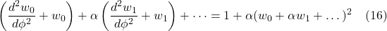 \[  \left(\frac{d^2w_0}{d\phi^2} + w_0\right) + \alpha\left( \frac{d^2w_1}{d\phi^2} + w_1 \right) + \dots = 1 + \alpha(w_0 + \alpha w_1 + \dots)^2 \quad \text{(16)} \]