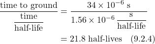 \begin{align*} \frac{\text{time to ground}}{\displaystyle \frac{\text{time}}{\text{half-life}}}  &= \frac{34 \times 10^{-6} \text{ s}}{1.56 \times 10^{-6} \, \displaystyle \frac{\text {s}}{\text{half-life}}} \\ &= 21.8 \text{ half-lives}   \quad \text{(9.2.4)}\end{align*}