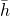 \bar{h}