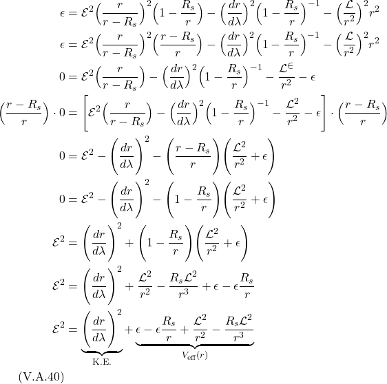\begin{align*}  \epsilon &=   \mathcal{E}^2 \Bigl(\frac{r}{r-R_s} \Bigr)^2 \Bigl( 1-\frac{R_s}{r} \Bigr) - \Bigl( \frac{dr}{d\lambda} \Bigr)^2 \Bigl( 1-\frac{R_s}{r} \Bigr)^{-1} - \Bigl( \frac{\mathcal{L}}{r^2} \Bigr)^2 r^2  \\  \epsilon &=   \mathcal{E}^2 \Bigl(\frac{r}{r-R_s} \Bigr)^2 \Bigl( \frac{r-R_s}{r} \Bigr) - \Bigl( \frac{dr}{d\lambda} \Bigr)^2 \Bigl( 1-\frac{R_s}{r} \Bigr)^{-1} - \Bigl( \frac{\mathcal{L}}{r^2} \Bigr)^2 r^2  \\ 0 &=   \mathcal{E}^2 \Bigl(\frac{r}{r-R_s} \Bigr) - \Bigl( \frac{dr}{d\lambda} \Bigr)^2 \Bigl( 1-\frac{R_s}{r} \Bigr)^{-1} - \frac{\mathcal{L^2}}{r^2} - \epsilon  \\ \Bigl(\frac{r-R_s}{r} \Bigr) \cdot 0 &=   \Biggl[\mathcal{E}^2 \Bigl(\frac{r}{r-R_s} \Bigr) - \Bigl( \frac{dr}{d\lambda} \Bigr)^2 \Bigl( 1-\frac{R_s}{r} \Bigr)^{-1} - \frac{\mathcal{L}^2}{r^2} - \epsilon \Biggr] \cdot \Bigl(\frac{r-R_s}{r} \Bigr) \\ 0 &= \mathcal{E}^2 - \Biggl(\frac{dr}{d\lambda} \Biggr)^2 - \Biggl(\frac{r-R_s}{r} \Biggr)\Biggl( \frac{\mathcal{L}^2}{r^2} + \epsilon \Biggr) \\ 0 &= \mathcal{E}^2 - \Biggl(\frac{dr}{d\lambda} \Biggr)^2 - \Biggl( 1-\frac{R_s}{r} \Biggr)\Biggl( \frac{\mathcal{L}^2}{r^2} + \epsilon \Biggr) \\ \mathcal{E}^2 &= \Biggl(\frac{dr}{d\lambda} \Biggr)^2 + \Biggl( 1-\frac{R_s}{r} \Biggr)\Biggl( \frac{\mathcal{L}^2}{r^2} + \epsilon \Biggr) \\ \mathcal{E}^2 &= \Biggl(\frac{dr}{d\lambda} \Biggr)^2 + \frac{\mathcal{L}^2}{r^2} - \frac{R_s \mathcal{L}^2}{r^3} + \epsilon - \epsilon \frac{R_s}{r} \\ \mathcal{E}^2 &= \underbrace{\Biggl(\frac{dr}{d\lambda} \Biggr)^2}_{\text{K.E.}} + \underbrace{\epsilon - \epsilon \frac{R_s}{r}  + \frac{\mathcal{L}^2}{r^2} - \frac{R_s \mathcal{L}^2}{r^3}}_{V_{\text{eff}}(r)}  \\ \quad \text{(V.A.40)}   \end{align*}