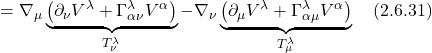 \displaystyle = \nabla_{\mu} \underbrace{\bigl(  \partial_{\nu} V^{\lambda} + \Gamma^{\lambda}_{\alpha \nu} V^{\alpha} \bigr)}_{T_{\nu}^{\lambda}}  - \nabla_{\nu} \underbrace{\bigl( \partial_{\mu} V^{\lambda} + \Gamma^{\lambda}_{\alpha \mu } V^{\alpha}  \bigr)}_{T_{\mu}^{\lambda}} \quad \text{(2.6.31)}