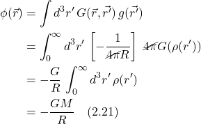 \begin{align*} \phi(\vec{r}) &= \int d^3 r^{\prime}\,G(\vec{r},\vec{r^{\prime}})\,g(\vec{r^{\prime}}) \\ &= \displaystyle \int_0^{\infty} d^3 r^{\prime}\,\left[-\frac{1}{\cancel{4\pi} R}\right]\,\,\cancel{4\pi} G(\rho(r^{\prime}))\\ &= -\displaystyle \frac{G}{R}\,\displaystyle \int_0^{\infty} d^3 r^{\prime}\,\rho(r^{\prime})\\ &= -\displaystyle \frac{GM}{R} \quad \text{(2.21)}  \end{align*}