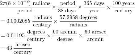 \begin{align*}    &\frac{2\pi(8\times10^{-8}) \text{ radians}}{\text{period}} \times \frac{\text{ period}}{88 \text{ days}} \times \frac{365 \text{ days}}{\text{year}} \times \frac{100 \text{ years}}{\text{century}} \\ &= 0.0002085\,\, \frac{\text{ radians}}{\text{century}} \times \frac{57.2958 \text{ degrees}}{\text{radians}} \\ &= 0.01195\,\, \frac{\text{degrees}}{\text{century}} \times \frac{60 \text{ arcmin}}{\text{degree}} \times \frac{60 \text{ arcsec}}{\text{arcmin}} \\ &= 43\,\frac{\text{arcsec}}{\text{century}} \end{align*}