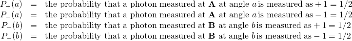 \begin{array}{rcl}P_+(a) &=& \text{the probability that a photon measured at \textbf{A} at angle }a\, \text{is measured as} +1 = 1/2\\  P_-(a) &=& \text{the probability that a photon measured at \textbf{A} at angle }a\, \text{is measured as} -1 = 1/2\\  P_+(b) &=& \text{the probability that a photon measured at \textbf{B} at angle }b\, \text{is measured as} +1 = 1/2\\  P_-(b) &=& \text{the probability that a photon measured at \textbf{B} at angle }b\, \text{is measured as} -1 = 1/2\end{array}