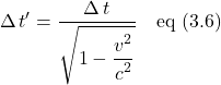 \begin{align*}\Delta \, t^{\prime} = \frac{\Delta \, t}{\displaystyle \sqrt{1 - \displaystyle \frac{\displaystyle v^2}{\displaystyle c^2} }} \quad \text{eq (3.6)} \end{align*}