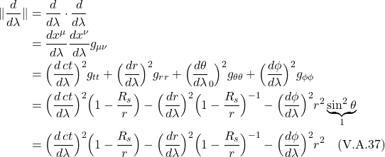 \begin{align*}  \| \frac{d}{d\lambda} \| &= \frac{d}{d\lambda} \cdot \frac{d}{d\lambda} \\  &= \frac{dx^{\mu}}{d\lambda} \frac{dx^{\nu}}{d\lambda}g_{\mu \nu} \\  &= \Bigl( \frac{d\,ct}{d\lambda} \Bigr)^2 g_{tt} +   \Bigl( \frac{dr}{d\lambda} \Bigr)^2 g_{rr} +   \Bigl( \underbrac{\frac{d\theta}{d\lambda} }_{0}\Bigr)^2 g_{\theta \theta} +   \Bigl( \frac{d\phi}{d\lambda} \Bigr)^2 g_{\phi \phi} \\  &= \Bigl( \frac{d\,ct}{d\lambda} \Bigr)^2 \Bigl( 1-\frac{R_s}{r} \Bigr) -   \Bigl( \frac{dr}{d\lambda} \Bigr)^2 \Bigl( 1-\frac{R_s}{r} \Bigr)^{-1} -   \Bigl( \frac{d\phi}{d\lambda} \Bigr)^2 r^2 \underbrace{\sin^2 \theta}_{1} \\ &= \Bigl( \frac{d\,ct}{d\lambda} \Bigr)^2 \Bigl( 1-\frac{R_s}{r} \Bigr) -   \Bigl( \frac{dr}{d\lambda} \Bigr)^2 \Bigl( 1-\frac{R_s}{r} \Bigr)^{-1} -   \Bigl( \frac{d\phi}{d\lambda} \Bigr)^2 r^2 \quad \text{(V.A.37)}  \end{align*}