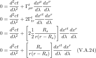 \begin{align*}    0 &= \frac{d^2 ct}{d\lambda^2} + \Gamma^{t}_{\mu \nu} \frac{dx^{\mu}}{d\lambda} \frac{dx^{\nu}}{d\lambda} \\ 0 &= \frac{d^2 ct}{d\lambda^2} + 2\Gamma^{t}_{tr} \frac{dx^{ct}}{d\lambda} \frac{dx^{r}}{d\lambda} \\ 0 &= \frac{d^2 ct}{d\lambda^2} + \Biggl[ 2\frac12 \frac{R_s}{r(r-R_s)}  \Biggr] \frac{dx^{ct}}{d\lambda} \frac{dx^{r}}{d\lambda} \\ 0 &= \frac{d^2 ct}{d\lambda^2} + \Biggl[ \frac{R_s}{r(r-R_s)}  \Biggr] \frac{dx^{ct}}{d\lambda} \frac{dx^{r}}{d\lambda}   \quad \text{(V.A.24)}  \end{align*}