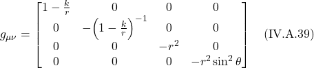 \[g_{\mu \nu} = \begin{bmatrix} 1 - \frac{k}{r}&0&0&0 \\ 0&-\Bigl( 1 - \frac{k}{r}\Bigr)^{-1}&0&0 \\0&0&-r^2&0\\ 0&0&0&-r^2 \sin^2 \theta \end{bmatrix} \quad \text{(IV.A.39)} \]