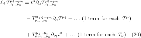 \begin{align*} \mathcal{L}_t\,  T^{\mu_1 \dots \mu_n}_{\nu_1 \dots \nu_n} &= t^{\alpha} \partial_{\alpha} T^{\mu_1 \dots \mu_n}_{\nu_1 \dots \nu_n} \\ \\ &\,\,- T^{\alpha\, \mu_2 \dots  \mu_n}_{\nu_1 \dots \nu_n} \partial_{\alpha} T^{\mu_1}  - \ldots\,\text{(1 term for each }\,T^{\mu}) \\ \\ &\,\, + T^{\mu_1 \dots \mu_n}_{\alpha\, \nu_2 \dots \nu_n}  \partial_{\nu_1} t^{\alpha} + \ldots \, \text{(1 term for each }\,T_{\nu}) \quad \text{(20)} \end{align*}