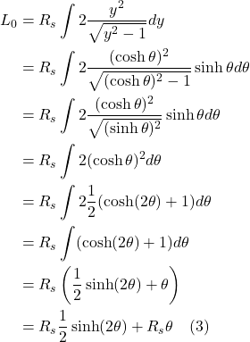 \begin{align*}L_0& =R_{s} \int 2 \frac{y^{2}}{\sqrt{y^{2}-1}} d y \\& =R_{s} \int 2 \frac{(\cosh \theta)^{2}}{\sqrt{(\cosh \theta)^{2}-1}} \sinh \theta d \theta \\& =R_{s} \int 2 \frac{(\cosh \theta)^{2}}{\sqrt{(\sinh \theta)^{2}}} \sinh \theta d \theta \\& =R_{s} \int 2(\cosh \theta)^{2} d \theta \\& =R_{s} \int 2 \frac{1}{2}(\cosh (2 \theta)+1) d \theta \\& =R_{s} \int(\cosh (2 \theta)+1) d \theta \\& =R_{s}\left(\frac{1}{2} \sinh (2 \theta)+\theta\right) \\& =R_{s} \frac{1}{2} \sinh (2 \theta)+R_{s} \theta \quad \text{(3)} \end{align*}