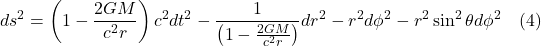 \[ d s^2=\left(1-\frac{2 G M}{c^2 r}\right) c^2 d t^2-\frac{1}{\left(1-\frac{2 G M}{c^2 r}\right)} d r^2-r^2 d \phi^2-r^2 \sin ^2 \theta d \phi^2    \quad \text{(4)} \]