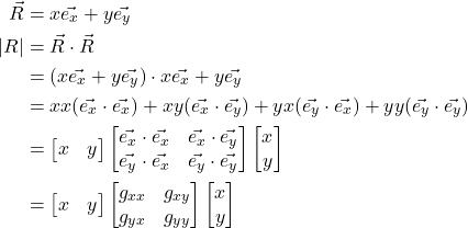 \begin{align*} \vec{R} &= x\vec{e_x} + y\vec{e_y}\\ \lvert R \rvert &= \vec{R} \cdot \vec{R}\\ &= (x\vec{e_x} + y\vec{e_y}) \cdot x\vec{e_x} + y\vec{e_y}\\ &= xx(\vec{e_x} \cdot \vec{e_x}) + xy(\vec{e_x} \cdot \vec{e_y}) + yx(\vec{e_y} \cdot \vec{e_x}) + yy(\vec{e_y} \cdot \vec{e_y})\\ &= \begin{bmatrix} x & y \end{bmatrix} \begin{bmatrix} \vec{e_x} \cdot \vec{e_x} & \vec{e_x} \cdot \vec{e_y}\\ \vec{e_y} \cdot \vec{e_x} & \vec{e_y} \cdot \vec{e_y}\end{bmatrix} \begin{bmatrix} x \\ y \end{bmatrix}\\ &= \begin{bmatrix} x & y \end{bmatrix} \mqty[ g_{xx} & g_{xy} \\ g_{yx} & g_{yy}] \begin{bmatrix} x \\ y \end{bmatrix} \end{align*}