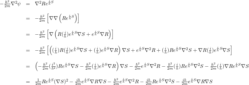 \begin{array}{rcl}  -\frac{h^2}{2m}\nabla^2 \psi &=& \nabla^2 Re^{\frac{i}{\hbar}S}\\  &\,&\\  &=& -\frac{h^2}{2m}\left[\nabla \nabla \left(Re^{\frac{i}{\hbar}S}\right)\right]\\  &\,&\\  &=& -\frac{h^2}{2m}\left[\nabla \left( R(\frac{i}{\hbar})e^{\frac{i}{\hbar}S}\nabla S + e^{\frac{i}{\hbar}S}\nabla R  \right)\right]\\  &\,&\\  &=&-\frac{h^2}{2m}\left[ \left( (\frac{i}{\hbar})R(\frac{i}{\hbar})e^{\frac{i}{\hbar}S}\nabla S + (\frac{i}{\hbar})e^{\frac{i}{\hbar}S}\nabla R \right)\nabla S + e^{\frac{i}{\hbar}S}\nabla^2 R + (\frac{i}{\hbar})Re^{\frac{i}{\hbar}S}\nabla^2 S + \nabla R (\frac{i}{\hbar}) e^{\frac{i}{\hbar}S}\nabla S \right]\\  &\,&\\  &=&\left( -\frac{h^2}{2m} (\frac{i^2}{\hbar^2})Re^{\frac{i}{\hbar}S}\nabla S -\frac{h^2}{2m} (\frac{i}{\hbar})e^{\frac{i}{\hbar}S}\nabla R \right)\nabla S -\frac{\hbar^2}{2m} e^{\frac{i}{\hbar}S}\nabla^2 R -\frac{\hbar^2}{2m} (\frac{i}{\hbar})Re^{\frac{i}{\hbar}S}\nabla^2 S -\frac{h^2}{2m} (\frac{i}{\hbar}) \nabla R e^{\frac{i}{\hbar}S}\nabla S \\  &\,&\\  &=&\frac{1}{2m}Re^{\frac{i}{\hbar}S}(\nabla S)^2 -\frac{i\hbar}{2m} e^{\frac{i}{\hbar}S}\nabla R \nabla S -\frac{h^2}{2m} e^{\frac{i}{\hbar}S}\nabla^2 R -\frac{i\hbar}{2m} Re^{\frac{i}{\hbar}S}\nabla^2 S -\frac{i\hbar}{2m} e^{\frac{i}{\hbar}S}\nabla R \nabla S   \end{array}