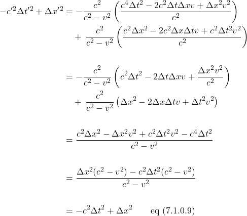 \begin{align*} -c^{\prime}^2 \Delta t^{\prime}^2 + \Delta x^{\prime}^2 &= -\frac{c^2}{c^2-v^2}\left( \frac{c^4\Delta t^2 - 2c^2\Delta t\Delta xv + \Delta x^2v^2}{c^2} \right) \\ & \quad +\, \frac{c^2}{c^2-v^2}\left( \frac{c^2\Delta x^2 - 2c^2\Delta x\Delta tv + c^2\Delta t^2v^2}{c^2} \right)\\ \\ &= -\frac{c^2}{c^2-v^2}\left( c^2\Delta t^2 - 2\Delta t\Delta xv + \frac{\Delta x^2v^2}{c^2} \right) \\ & \quad +\, \frac{c^2}{c^2-v^2}\left( \Delta x^2 - 2\Delta x\Delta tv + \Delta t^2v^2 \right)\\ \\ &= \frac{c^2\Delta x^2 - \Delta x^2v^2 + c^2\Delta t^2v^2 - c^4\Delta t^2}{c^2-v^2}\\ \\ &= \frac{\Delta x^2(c^2-v^2) - c^2\Delta t^2(c^2-v^2)}{c^2-v^2}\\ \\ &= -c^2 \Delta t^2 + \Delta x^2 \quad \quad \text{eq (7.1.0.9)} \end{align*}