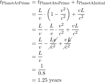 \begin{align*}t_{\text{PlanetAtPrime}} &= t_{\text{PlanetAtoPrime}} + t_{\text{PlanetAInitial}} \\ &= \frac{L}{v} \cdot \left( 1-\displaystyle \frac{v^2}{c^2} \right) + \frac{vL}{c^2} \\ &= \frac{L}{v} - \frac{L}{v} \cdot \frac{v^2}{c^2} + \frac{vL}{c^2} \\ &= \frac{L}{v} - \cancel{\frac{Lv}{c^2}} + \cancel{\frac{vL}{c^2}} \\ &= \frac{L}{v} \\ &= \frac{1}{0.8} \\ &= 1.25 \text{ years} \end{align*}