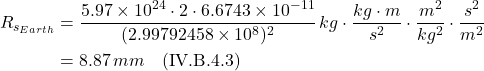 \begin{align*} R_{s_{Earth}} &= \displaystyle \frac{5.97\times 10^{24}\cdot 2 \cdot 6.6743 \times 10^{-11} }{(2.99792458\times 10^8)^2}\,kg \cdot \frac{kg\cdot m}{s^2}\cdot \frac{m^2}{kg^2}\cdot \frac{s^2}{m^2} \\ &= 8.87\,mm    \quad \text{(IV.B.4.3)}    \end{align*}