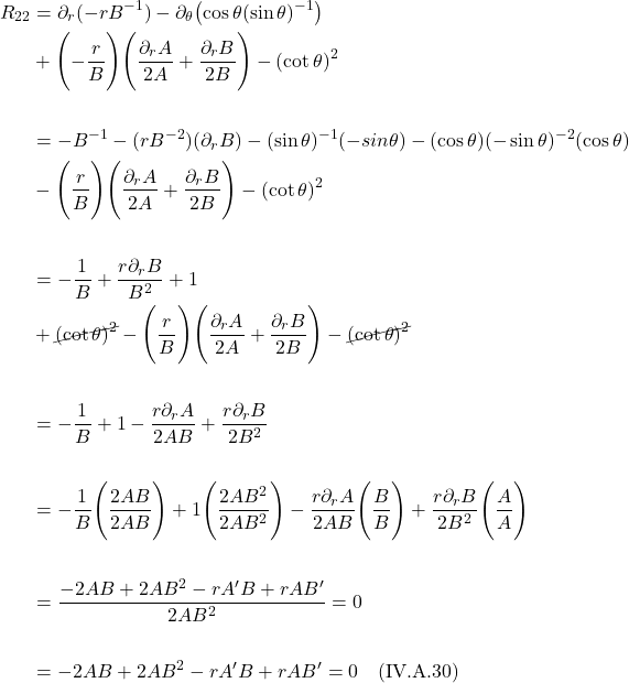 \begin{align*}    R_{22} &= \partial_r(-rB^{-1}) - \partial_{\theta}\bigl(\cos \theta (\sin \theta)^{-1} \bigr) \\ & + \Biggl( -\frac{r}{B} \Biggr) \Biggl(\frac{\partial_r A}{2A} + \frac{\partial_r B}{2B} \Biggr) - (\cot \theta)^2 \\ \\ &= -B^{-1} -(rB^{-2})(\partial_r B) -(\sin \theta)^{-1}(-sin \theta) - (\cos \theta)(-\sin \theta)^{-2}(\cos \theta) \\ & - \Biggl( \frac{r}{B} \Biggr) \Biggl(\frac{\partial_r A}{2A} + \frac{\partial_r B}{2B} \Biggr) - (\cot \theta)^2 \\ \\ &= -\frac{1}{B} + \frac{r \partial_r B}{B^2} + 1 \\ & + \cancel{(\cot \theta)^2} - \Biggl( \frac{r}{B} \Biggr) \Biggl(\frac{\partial_r A}{2A} + \frac{\partial_r B}{2B} \Biggr) - \cancel{(\cot \theta)^2} \\ \\ &= -\frac{1}{B} + 1  - \frac{r\partial_r A}{2AB} + \frac{r\partial_r B}{2B^2} \\ \\ &= -\frac{1}{B}\Biggl( \frac{2AB}{2AB} \Biggr) + 1\Biggl( \frac{2AB^2}{2AB^2} \Biggr)  - \frac{r\partial_r A}{2AB}\Biggl( \frac{B}{B} \Biggr) + \frac{r\partial_r B}{2B^2}\Biggl( \frac{A}{A} \Biggr) \\ \\  &= \frac{-2AB + 2AB^2 -rA^{\prime}B + rAB^{\prime}}{2AB^2} = 0 \\ \\ &=  -2AB + 2AB^2 -rA^{\prime}B + rAB^{\prime} = 0  \quad \text{(IV.A.30)} \end{align*}