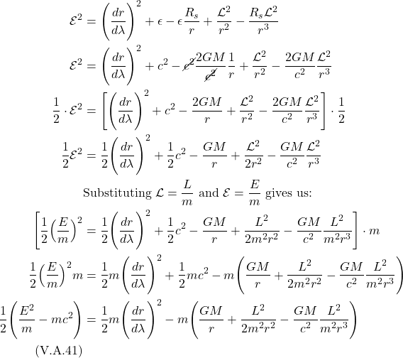 \begin{align*}    \mathcal{E}^2 &= \Biggl(\frac{dr}{d\lambda} \Biggr)^2 + \epsilon - \epsilon \frac{R_s}{r}  + \frac{\mathcal{L}^2}{r^2} - \frac{R_s \mathcal{L}^2}{r^3} \\  \mathcal{E}^2 &= \Biggl(\frac{dr}{d\lambda} \Biggr)^2 + c^2 - \cancel{c^2} \frac{2GM}{\cancel{c^2}}\frac{1}{r}  + \frac{\mathcal{L}^2}{r^2} - \frac{2GM}{c^2}\frac{\mathcal{L}^2}{r^3} \\  \frac12 \cdot \mathcal{E}^2 &= \Biggl[\Biggl(\frac{dr}{d\lambda} \Biggr)^2 + c^2 -  \frac{2GM}{r}  + \frac{\mathcal{L}^2}{r^2} - \frac{2GM}{c^2}\frac{\mathcal{L}^2}{r^3}\Biggr] \cdot \frac12 \\  \frac12 \mathcal{E}^2 &= \frac12\Biggl(\frac{dr}{d\lambda} \Biggr)^2 + \frac12 c^2 - \frac{GM}{r} + \frac{\mathcal{L}^2}{2r^2} - \frac{GM}{c^2}\frac{\mathcal{L}^2}{r^3} \\  & \text{Substituting } \mathcal{L} = \frac{L}{m} \text{ and } \mathcal{E} = \frac{E}{m} \text{ gives us:} \\  \Biggl[\frac12 \Bigl(\frac{E}{m}\Bigr)^2 &= \frac12\Biggl(\frac{dr}{d\lambda} \Biggr)^2 + \frac12 c^2 - \frac{GM}{r} + \frac{L^2}{2m^2r^2} - \frac{GM}{c^2}\frac{L^2}{m^2r^3}\Biggr] \cdot m \\  \frac12 \Bigl(\frac{E}{m}\Bigr)^2 m &= \frac12 m \Biggl(\frac{dr}{d\lambda} \Biggr)^2 + \frac12 mc^2 - m\Biggl(\frac{GM}{r} + \frac{L^2}{2m^2r^2} - \frac{GM}{c^2}\frac{L^2}{m^2r^3}\Biggr) \\  \frac12 \Biggl(\frac{E^2}{m} - mc^2\Biggr)  &= \frac12 m \Biggl(\frac{dr}{d\lambda} \Biggr)^2 - m\Biggl(\frac{GM}{r} + \frac{L^2}{2m^2r^2} - \frac{GM}{c^2}\frac{L^2}{m^2r^3}\Biggr) \\  \quad \text{(V.A.41)}   \end{align*}