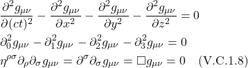 \begin{align*} & \frac{\partial^2 g_{\mu \nu}}{\partial(c t)^2}-\frac{\partial^2 g_{\mu \nu}}{\partial x^2}-\frac{\partial^2 g_{\mu \nu}}{\partial y^2}-\frac{\partial^2 g_{\mu \nu}}{\partial z^2}=0 \\ & \partial_0^2 g_{\mu \nu}-\partial_1^2 g_{\mu \nu}-\partial_2^2 g_{\mu \nu}-\partial_3^2 g_{\mu \nu}=0 \\ & \eta^{\rho \sigma} \partial_\rho \partial_\sigma g_{\mu \nu}=\partial^\sigma \partial_\sigma g_{\mu \nu}=\square g_{\mu \nu}=0\quad \text{(V.C.1.8)} \end{align*}