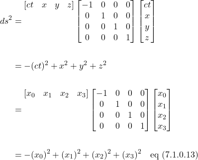 \begin{align*} ds^2 &= \begin{matrix} [ct & x & y & z] \\ \,& \,& \,& \,\\  \,& \,& \,& \,\\ \,& \,& \,& \,\\ \end{matrix}\begin{bmatrix} -1 & 0 & 0 & 0\\ 0 & 1 & 0 & 0\\0 & 0 & 1 & 0\\0 & 0 & 0 & 1 \end{bmatrix}\begin{bmatrix} ct \\ x \\ y \\ z\end{bmatrix} \\ \,\\ &= -(ct)^2 + x^2 +y^2 +z^2\\ \,\\ &=  \begin{matrix} [x_0 & x_1 & x_2 & x_3] \\ \,& \,& \,& \,\\  \,& \,& \,& \,\\ \,& \,& \,& \,\\ \end{matrix}\begin{bmatrix} -1 & 0 & 0 & 0\\ 0 & 1 & 0 & 0\\0 & 0 & 1 & 0\\0 & 0 & 0 & 1 \end{bmatrix}\begin{bmatrix} x_0 \\ x_1 \\ x_2 \\ x_3\end{bmatrix} \\ \, \\ &= -(x_0)^2 + (x_1)^2 + (x_2)^2 + (x_3)^2 \quad \text{eq (7.1.0.13)}  \end{align*}