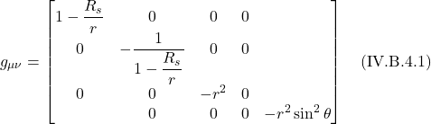 \[  g_{\mu \nu} = \begin{bmatrix}  1-\displaystyle \frac{R_s}{r} &0&0&0 \\ 0&-\displaystyle \frac{1}{1-\displaystyle \frac{R_s}{r}}&0&0 \\ 0&0&-r^2&0 \\ &0&0&0&-r^2\sin^2 \theta\end{bmatrix}  \quad \text{(IV.B.4.1)}  \]