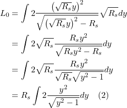 \begin{align*} L_0 &= \int 2 \frac{\left(\sqrt{R_{s}} y\right)^{2}}{\sqrt{\left(\sqrt{R_{s}} y\right)^{2}-R_{s}}} \sqrt{R_{s}} d y \\ &= \int 2 \sqrt{R_{s}} \frac{R_{s} y^{2}}{\sqrt{R_{s} y^{2}-R_{s}}} d y \\ &= \int 2 \sqrt{R_{s}} \frac{R_{s} y^{2}}{\sqrt{R_{s}} \sqrt{y^{2}-1}} d y \\ &= R_{s} \int 2 \frac{y^{2}}{\sqrt{y^{2}-1}} dy  \quad \text{(2)} \end{align*}