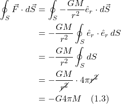 \begin{align*}  \oint_S \vec{F} \cdot d\vec{S} &= \oint_S -\frac{GM}{r^2}\hat{e}_r \cdot d\vec{S} \\ &= -\frac{GM}{r^2} \oint_S \hat{e}_r \cdot \hat{e}_r \, dS \\ &= -\frac{GM}{r^2} \oint_S dS \\ &= -\frac{GM}{\cancel{r^2}} \cdot 4 \pi \cancel{r^2} \\ &= -G4\pi M \quad \text{(1.3)}  \end{align*}