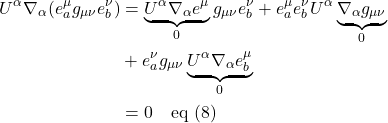 \begin{align*} U^{\alpha}\nabla_{\alpha}(e^{\mu}_{a} g_{\mu \nu} e^{\nu}_{b}) &= \underbrace{U^{\alpha}\nabla_{\alpha}e^{\mu}}_{0} g_{\mu \nu} e^{\nu}_{b} + e^{\mu}_{a} e^{\nu}_{b} U^{\alpha}\underbrace{\nabla_{\alpha} g_{\mu \nu}}_{0} \\ &+ e^{\nu}_{a} g_{\mu \nu} \underbrace{U^{\alpha}\nabla_{\alpha} e^{\mu}_{b}}_{0} \\ &= 0 \quad \text{eq (8)} \end{align*}