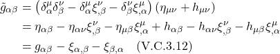 \begin{align*} \tilde{g}_{\alpha \beta}&=\left(\delta_\alpha^\mu \delta_\beta^\nu-\delta_\alpha^\mu \xi_{, \beta}^\nu-\delta_\beta^\nu \xi_{, \alpha}^\mu\right)\left(\eta_{\mu \nu}+h_{\mu \nu}\right) \\ &= \eta_{\alpha \beta}-\eta_{\alpha \nu} \xi_{, \beta}^\nu-\eta_{\mu \beta} \xi_{, \alpha}^\mu+h_{\alpha \beta}-h_{\alpha \nu} \xi_{, \beta}^\nu-h_{\mu \beta} \xi_{, \alpha}^\mu  \\ &=g_{\alpha \beta}-\xi_{\alpha, \beta}-\xi_{\beta, \alpha}  \quad \text{(V.C.3.12)}  \end{align*}