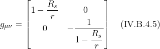 \[ g_{\mu \nu} = \begin{bmatrix} 1-\displaystyle \frac{R_s}{r} &0 \\ 0&  -\displaystyle \frac{1}{1-\displaystyle \frac{R_s}{r}} \end{bmatrix}   \quad \text{(IV.B.4.5)}   \]