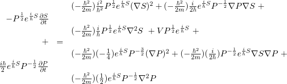 \begin{array}{rcl}  \,&\,& (-\frac{\hbar^2}{2m})\frac{i^2}{\hbar^2} P^{\frac12} e^{\frac{i}{\hbar}S} (\nabla S)^2 + (-\frac{\hbar^2}{2m})\frac{i}{2\hbar} e^{\frac{i}{\hbar}S} P^{-\frac12} \nabla P \nabla S \,\, + \\  -P^\frac12 e^{\frac{i}{\hbar}S} \frac{\partial S}{\partial t}&\,&\\  \,&\,& (-\frac{\hbar^2}{2m})\frac{i}{\hbar} P^{\frac12} e^{\frac{i}{\hbar}S} \nabla^2 S \,\,+  VP^{\frac12} e^{\frac{i}{\hbar}S} \,\,+\\  +&=&\\  \,&\,& (-\frac{\hbar^2}{2m})(-\frac14) e^{\frac{i}{\hbar}S} P^{-\frac32} (\nabla P)^2 + (-\frac{\hbar^2}{2m})(\frac{i}{2\hbar}) P^{-\frac12}  e^{\frac{i}{\hbar}S} \nabla S \nabla P \,\, + \\  \frac{i\hbar}{2} e^{\frac{i}{\hbar}S} P^{-\frac{1}{2}} \frac{\partial P}{\partial t}&\,&\\  \,&\,& (-\frac{\hbar^2}{2m})(\frac12) e^{\frac{i}{\hbar}S} P^{-\frac12} \nabla^2 P  \end{array}