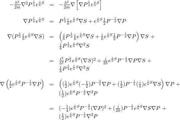 \begin{array}{rcl}  -\frac{\hbar^2}{2m} \nabla^2 P^{\frac12} e^{\frac{i}{\hbar}S}&=&-\frac{\hbar^2}{2m} \nabla \left[ \nabla P^{\frac12} e^{\frac{i}{\hbar}S} \right]\\  &\,&\\  \nabla P^{\frac12} e^{\frac{i}{\hbar}S} &=& P^{\frac12} \frac{i}{\hbar} e^{\frac{i}{\hbar}S} \nabla S +  e^{\frac{i}{\hbar}S} \frac12 P^{-\frac12} \nabla P \\  &\,&\\  \nabla(P^{\frac12} \frac{i}{\hbar} e^{\frac{i}{\hbar}S} \nabla S) &=& \left( \frac{i}{\hbar} P^{\frac12} \frac{i}{\hbar} e^{\frac{i}{\hbar}S} \nabla S + \frac{i}{\hbar} e^{\frac{i}{\hbar}S} \frac12 P^{-\frac12} \nabla P \right)\nabla S \,\, + \\  \,&\,& \frac{i}{\hbar} P^{\frac12} e^{\frac{i}{\hbar}S} \nabla^2 S \\  &\,&\\  &=&  \frac{i^2}{\hbar^2} P^{\frac12} e^{\frac{i}{\hbar}S} (\nabla S)^2 + \frac{i}{2\hbar} e^{\frac{i}{\hbar}S} P^{-\frac12} \nabla P \nabla S \,\, + \\  \,&\,& \frac{i}{\hbar} P^{\frac12} e^{\frac{i}{\hbar}S} \nabla^2 S  &\,&\\  \nabla \left( \frac12 e^{\frac{i}{\hbar}S} P^{-\frac12} \nabla P  \right) &=& \left( (\frac12) e^{\frac{i}{\hbar}S} (-\frac12) P^{-\frac32} \nabla P + (\frac12) P^{-\frac12} (\frac{i}{\hbar}) e^{\frac{i}{\hbar}S} \nabla S \right)\nabla P \,\,+ \\  \,&\,& (\frac12) e^{\frac{i}{\hbar}S} P^{-\frac12} \nabla^2 P  &\,&\\  &=&  (-\frac14) e^{\frac{i}{\hbar}S} P^{-\frac32} (\nabla P)^2 + (\frac{i}{2\hbar}) P^{-\frac12}  e^{\frac{i}{\hbar}S} \nabla S \nabla P  \,\,+ \\  \,&\,& (\frac12) e^{\frac{i}{\hbar}S} P^{-\frac12} \nabla^2 P  \end{array}