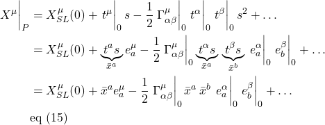\begin{align*} \eval{X^{\mu}}_P &= X^{\mu}_{SL}(0) + \eval{t^{\mu}}_0 s - \frac12 \eval {\Gamma^{\mu}_{\alpha \beta}}_{0}  \eval{t^{\alpha}}_0 \eval{t^{\beta}}_0 s^2 + \dots \\ &= X^{\mu}_{SL}(0) + \underbrace{t^a s}_{\bar{x}^a} e^{\mu}_a - \frac12 \eval {\Gamma^{\mu}_{\alpha \beta}}_{0} \underbrace{t^{\alpha}s}_{\bar{x}^a} \,  \underbrace{t^{\beta}s}_{\bar{x}^b} \, \eval{e^{\alpha}_a}_0 \eval{e^{\beta}_b}_0 + \dots \\ &=  X^{\mu}_{SL}(0) + \bar{x}^a e^{\mu}_a - \frac12 \eval {\Gamma^{\mu}_{\alpha \beta}}_{0} \bar{x}^a \,  \bar{x}^b \, \eval{e^{\alpha}_a}_0 \eval{e^{\beta}_b}_0 + \dots \\ & \text{eq (15)}   \end{align*}