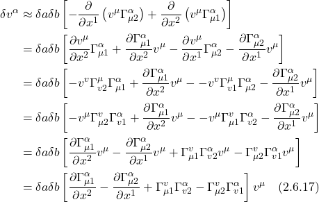 \begin{align*} \delta v^\alpha & \approx \delta a \delta b\left[-\frac{\partial}{\partial x^1}\left(v^\mu \Gamma_{\mu 2}^\alpha\right)+\frac{\partial}{\partial x^2}\left(v^\mu \Gamma_{\mu 1}^\alpha\right)\right] \\ & =\delta a \delta b\left[\frac{\partial v^\mu}{\partial x^2} \Gamma_{\mu 1}^\alpha+\frac{\partial \Gamma_{\mu 1}^\alpha}{\partial x^2} v^\mu-\frac{\partial v^\mu}{\partial x^1} \Gamma_{\mu 2}^\alpha-\frac{\partial \Gamma_{\mu 2}^\alpha}{\partial x^1} v^\mu\right] \\ & =\delta a \delta b\left[-v^v \Gamma_{v 2}^\mu \Gamma_{\mu 1}^\alpha+\frac{\partial \Gamma_{\mu 1}^\alpha}{\partial x^2} v^\mu--v^v \Gamma_{v 1}^\mu \Gamma_{\mu 2}^\alpha-\frac{\partial \Gamma_{\mu 2}^\alpha}{\partial x^1} v^\mu\right] \\ & =\delta a \delta b\left[-v^\mu \Gamma_{\mu 2}^v \Gamma_{v 1}^\alpha+\frac{\partial \Gamma_{\mu 1}^\alpha}{\partial x^2} v^\mu--v^\mu \Gamma_{\mu 1}^v \Gamma_{v 2}^\alpha-\frac{\partial \Gamma_{\mu 2}^\alpha}{\partial x^1} v^\mu\right] \\ & =\delta a \delta b\left[\frac{\partial \Gamma_{\mu 1}^\alpha}{\partial x^2} v^\mu-\frac{\partial \Gamma_{\mu 2}^\alpha}{\partial x^1} v^\mu+\Gamma_{\mu 1}^v \Gamma_{v 2}^\alpha v^\mu-\Gamma_{\mu 2}^v \Gamma_{v 1}^\alpha v^\mu\right] \\ & =\delta a \delta b\left[\frac{\partial \Gamma_{\mu 1}^\alpha}{\partial x^2}-\frac{\partial \Gamma_{\mu 2}^\alpha}{\partial x^1}+\Gamma_{\mu 1}^v \Gamma_{v 2}^\alpha-\Gamma_{\mu 2}^v \Gamma_{v 1}^\alpha\right] v^{\mu} \quad \text{(2.6.17)}  \end{align*}