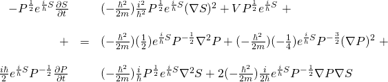 \begin{array}{rcl}  -P^\frac12 e^{\frac{i}{\hbar}S} \frac{\partial S}{\partial t}&\,& (-\frac{\hbar^2}{2m})\frac{i^2}{\hbar^2} P^{\frac12} e^{\frac{i}{\hbar}S} (\nabla S)^2 + VP^{\frac12} e^{\frac{i}{\hbar}S} \,\,+ \\  \,&\,&\\  +&=&(-\frac{\hbar^2}{2m})(\frac12) e^{\frac{i}{\hbar}S} P^{-\frac12} \nabla^2 P + (-\frac{\hbar^2}{2m})(-\frac14) e^{\frac{i}{\hbar}S} P^{-\frac32} (\nabla P)^2\,\, +  \\  \,&\,&\\  \frac{i\hbar}{2} e^{\frac{i}{\hbar}S} P^{-\frac{1}{2}} \frac{\partial P}{\partial t}&\,& (-\frac{\hbar^2}{2m})\frac{i}{\hbar} P^{\frac12} e^{\frac{i}{\hbar}S} \nabla^2 S + 2(-\frac{\hbar^2}{2m})\frac{i}{2\hbar} e^{\frac{i}{\hbar}S} P^{-\frac12} \nabla P \nabla S  \end{array}