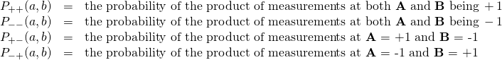 \begin{array}{rcl}P_{++}(a,b) &=& \text{the probability of the product of measurements at both \textbf{A} and \textbf{B} being} \, +1 \\ P_{--}(a,b) &=& \text{the probability of the product of measurements at both \textbf{A} and \textbf{B} being} \, -1 \\ P_{+-}(a,b) &=& \text{the probability of the product of measurements at \textbf{A} = +1 and \textbf{B} = -1}\\ P_{-+}(a,b) &=& \text{the probability of the product of measurements at \textbf{A} = -1 and \textbf{B} = +1} \end{array}